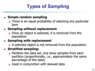 43
Types of Sampling
 Simple random sampling
 There is an equal probability of selecting any particular
item
 Sampling without replacement
 Once an object is selected, it is removed from the
population
 Sampling with replacement
 A selected object is not removed from the population
 Stratified sampling:
 Partition the data set, and draw samples from each
partition (proportionally, i.e., approximately the same
percentage of the data)
 Used in conjunction with skewed data
 