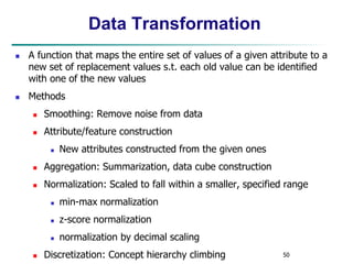 50
Data Transformation
 A function that maps the entire set of values of a given attribute to a
new set of replacement values s.t. each old value can be identified
with one of the new values
 Methods
 Smoothing: Remove noise from data
 Attribute/feature construction
 New attributes constructed from the given ones
 Aggregation: Summarization, data cube construction
 Normalization: Scaled to fall within a smaller, specified range
 min-max normalization
 z-score normalization
 normalization by decimal scaling
 Discretization: Concept hierarchy climbing
 