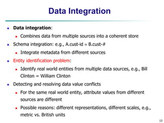13
13
Data Integration
 Data integration:
 Combines data from multiple sources into a coherent store
 Schema integration: e.g., A.cust-id  B.cust-#
 Integrate metadata from different sources
 Entity identification problem:
 Identify real world entities from multiple data sources, e.g., Bill
Clinton = William Clinton
 Detecting and resolving data value conflicts
 For the same real world entity, attribute values from different
sources are different
 Possible reasons: different representations, different scales, e.g.,
metric vs. British units
 