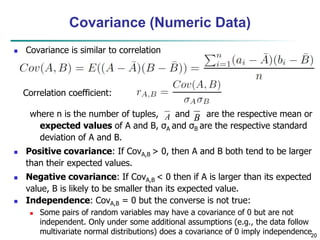 20
Covariance (Numeric Data)
 Covariance is similar to correlation
where n is the number of tuples, and are the respective mean or
expected values of A and B, σA and σB are the respective standard
deviation of A and B.
 Positive covariance: If CovA,B > 0, then A and B both tend to be larger
than their expected values.
 Negative covariance: If CovA,B < 0 then if A is larger than its expected
value, B is likely to be smaller than its expected value.
 Independence: CovA,B = 0 but the converse is not true:
 Some pairs of random variables may have a covariance of 0 but are not
independent. Only under some additional assumptions (e.g., the data follow
multivariate normal distributions) does a covariance of 0 imply independence
A B
Correlation coefficient:
 