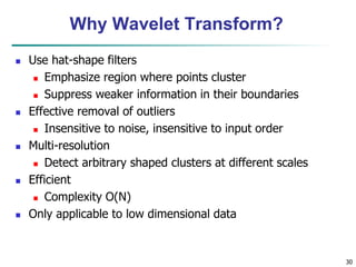 30
Why Wavelet Transform?
 Use hat-shape filters
 Emphasize region where points cluster
 Suppress weaker information in their boundaries
 Effective removal of outliers
 Insensitive to noise, insensitive to input order
 Multi-resolution
 Detect arbitrary shaped clusters at different scales
 Efficient
 Complexity O(N)
 Only applicable to low dimensional data
 