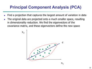 31
x2
x1
e
Principal Component Analysis (PCA)
 Find a projection that captures the largest amount of variation in data
 The original data are projected onto a much smaller space, resulting
in dimensionality reduction. We find the eigenvectors of the
covariance matrix, and these eigenvectors define the new space
 