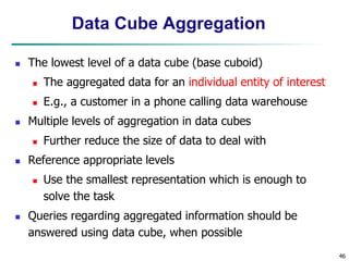 46
Data Cube Aggregation
 The lowest level of a data cube (base cuboid)
 The aggregated data for an individual entity of interest
 E.g., a customer in a phone calling data warehouse
 Multiple levels of aggregation in data cubes
 Further reduce the size of data to deal with
 Reference appropriate levels
 Use the smallest representation which is enough to
solve the task
 Queries regarding aggregated information should be
answered using data cube, when possible
 