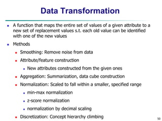 50
Data Transformation
 A function that maps the entire set of values of a given attribute to a
new set of replacement values s.t. each old value can be identified
with one of the new values
 Methods
 Smoothing: Remove noise from data
 Attribute/feature construction
 New attributes constructed from the given ones
 Aggregation: Summarization, data cube construction
 Normalization: Scaled to fall within a smaller, specified range
 min-max normalization
 z-score normalization
 normalization by decimal scaling
 Discretization: Concept hierarchy climbing
 