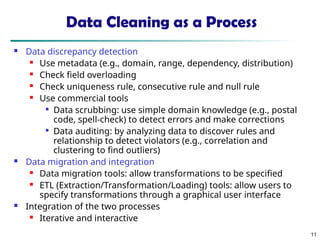11
Data Cleaning as a Process
 Data discrepancy detection
 Use metadata (e.g., domain, range, dependency, distribution)
 Check field overloading
 Check uniqueness rule, consecutive rule and null rule
 Use commercial tools

Data scrubbing: use simple domain knowledge (e.g., postal
code, spell-check) to detect errors and make corrections

Data auditing: by analyzing data to discover rules and
relationship to detect violators (e.g., correlation and
clustering to find outliers)
 Data migration and integration
 Data migration tools: allow transformations to be specified
 ETL (Extraction/Transformation/Loading) tools: allow users to
specify transformations through a graphical user interface
 Integration of the two processes
 Iterative and interactive
 
