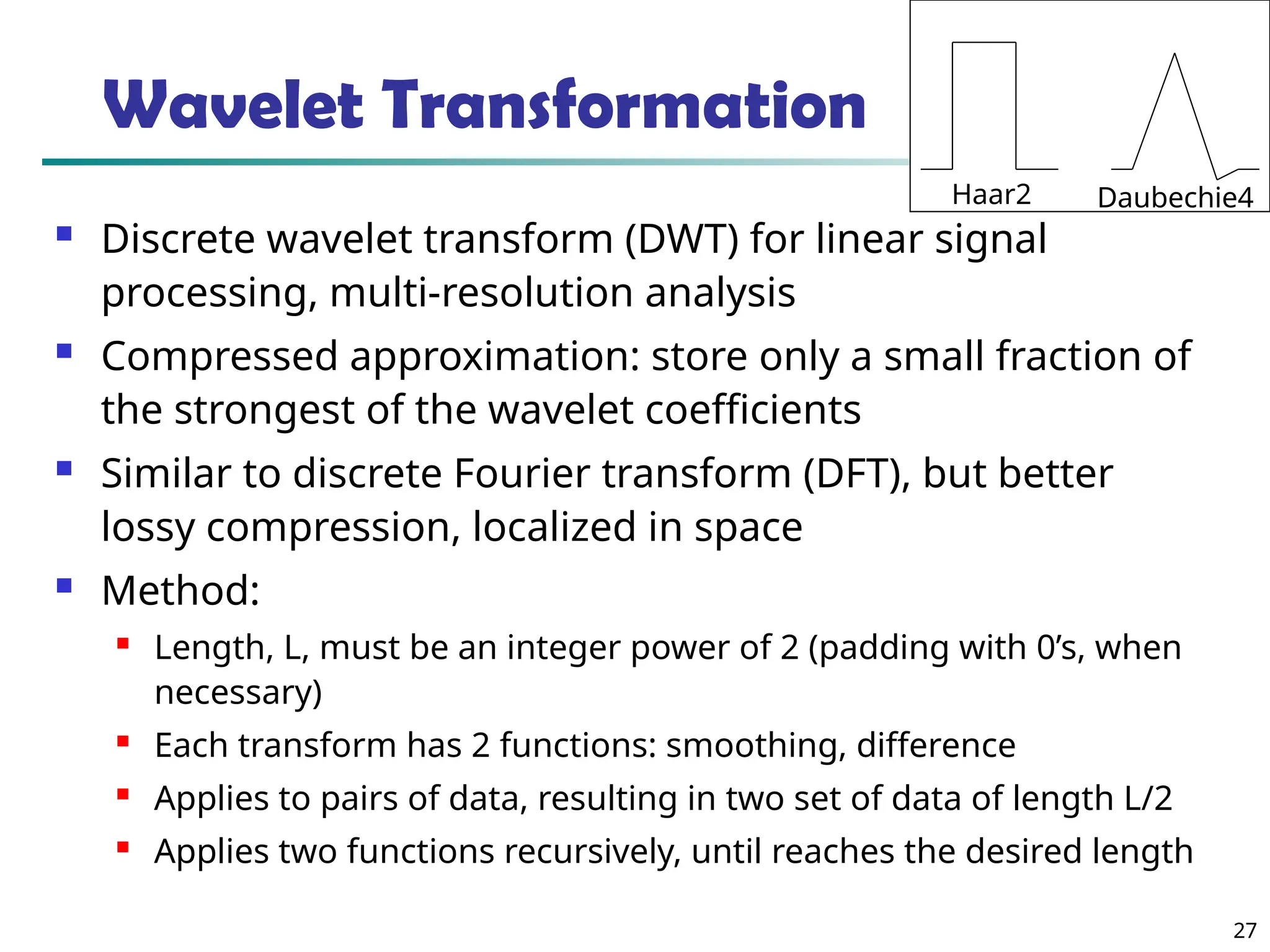 27 Wavelet Transformation  Discrete wavelet transform (DWT) for linear signal processing, multi-resolution analysis  Compressed approximation: store only a small fraction of the strongest of the wavelet coefficients  Similar to discrete Fourier transform (DFT), but better lossy compression, localized in space  Method:  Length, L, must be an integer power of 2 (padding with 0’s, when necessary)  Each transform has 2 functions: smoothing, difference  Applies to pairs of data, resulting in two set of data of length L/2  Applies two functions recursively, until reaches the desired length Haar2 Daubechie4 