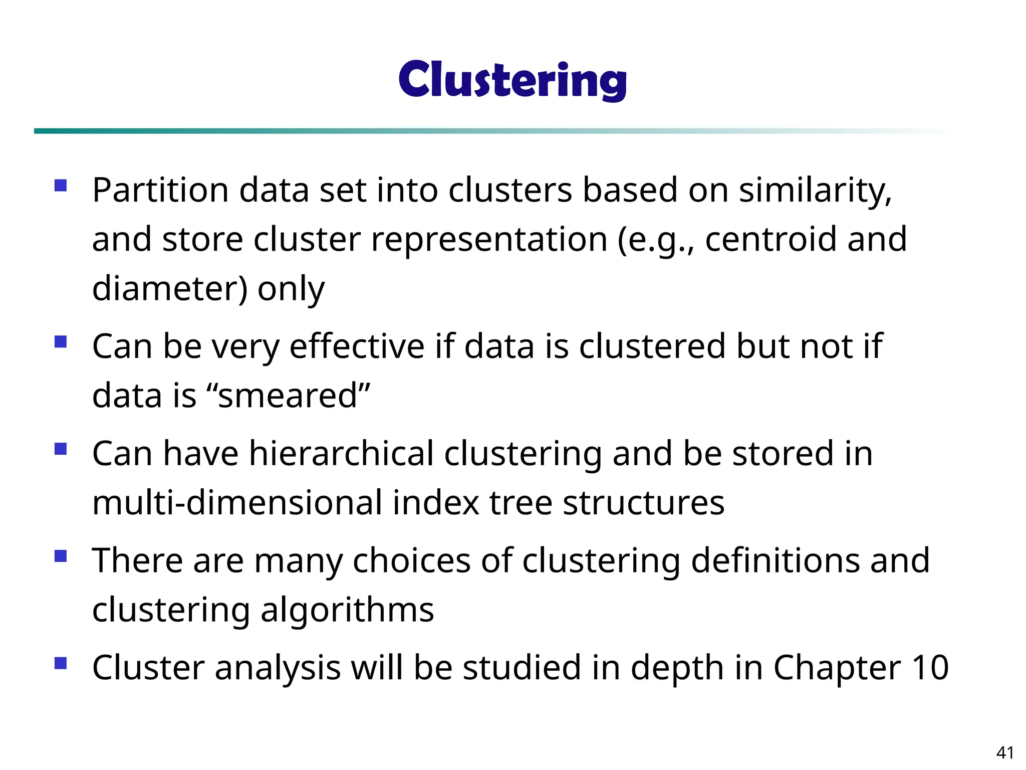 41 Clustering  Partition data set into clusters based on similarity, and store cluster representation (e.g., centroid and diameter) only  Can be very effective if data is clustered but not if data is “smeared”  Can have hierarchical clustering and be stored in multi-dimensional index tree structures  There are many choices of clustering definitions and clustering algorithms  Cluster analysis will be studied in depth in Chapter 10 