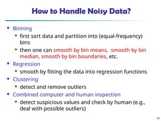10
How to Handle Noisy Data?
 Binning

first sort data and partition into (equal-frequency)
bins

then one can smooth by bin means, smooth by bin
median, smooth by bin boundaries, etc.
 Regression

smooth by fitting the data into regression functions
 Clustering

detect and remove outliers
 Combined computer and human inspection

detect suspicious values and check by human (e.g.,
deal with possible outliers)
 