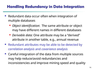 14
14
Handling Redundancy in Data Integration
 Redundant data occur often when integration of
multiple databases
 Object identification: The same attribute or object
may have different names in different databases
 Derivable data: One attribute may be a “derived”
attribute in another table, e.g., annual revenue
 Redundant attributes may be able to be detected by
correlation analysis and covariance analysis
 Careful integration of the data from multiple sources
may help reduce/avoid redundancies and
inconsistencies and improve mining speed and quality
 
