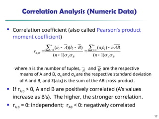 17
Correlation Analysis (Numeric Data)
 Correlation coefficient (also called Pearson’s product
moment coefficient)
where n is the number of tuples, and are the respective
means of A and B, σA and σB are the respective standard deviation
of A and B, and Σ(aibi) is the sum of the AB cross-product.
 If rA,B > 0, A and B are positively correlated (A’s values
increase as B’s). The higher, the stronger correlation.
 rA,B = 0: independent; rAB < 0: negatively correlated
B
A
n
i i
i
B
A
n
i i
i
B
A
n
B
A
n
b
a
n
B
b
A
a
r



 )
1
(
)
(
)
1
(
)
)(
( 1
1
,








 

A B
 