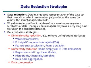23
Data Reduction Strategies
 Data reduction: Obtain a reduced representation of the data set
that is much smaller in volume but yet produces the same (or
almost the same) analytical results
 Why data reduction? — A database/data warehouse may store
terabytes of data. Complex data analysis may take a very long time
to run on the complete data set.
 Data reduction strategies
 Dimensionality reduction, e.g., remove unimportant attributes

Wavelet transforms

Principal Components Analysis (PCA)

Feature subset selection, feature creation
 Numerosity reduction (some simply call it: Data Reduction)

Regression and Log-Linear Models

Histograms, clustering, sampling

Data cube aggregation
 Data compression
 