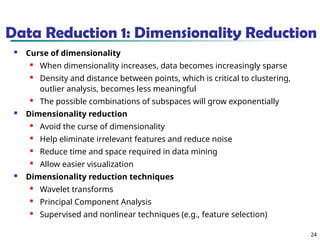 24
Data Reduction 1: Dimensionality Reduction
 Curse of dimensionality
 When dimensionality increases, data becomes increasingly sparse
 Density and distance between points, which is critical to clustering,
outlier analysis, becomes less meaningful
 The possible combinations of subspaces will grow exponentially
 Dimensionality reduction
 Avoid the curse of dimensionality
 Help eliminate irrelevant features and reduce noise
 Reduce time and space required in data mining
 Allow easier visualization
 Dimensionality reduction techniques
 Wavelet transforms
 Principal Component Analysis
 Supervised and nonlinear techniques (e.g., feature selection)
 