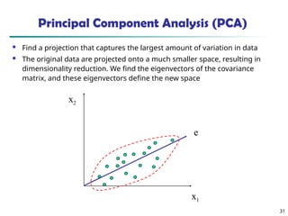 31
x2
x1
e
Principal Component Analysis (PCA)
 Find a projection that captures the largest amount of variation in data
 The original data are projected onto a much smaller space, resulting in
dimensionality reduction. We find the eigenvectors of the covariance
matrix, and these eigenvectors define the new space
 