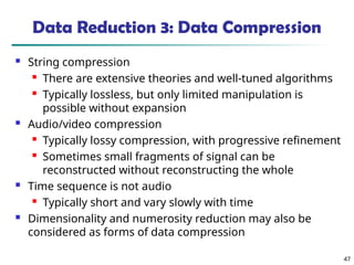 47
Data Reduction 3: Data Compression
 String compression
 There are extensive theories and well-tuned algorithms
 Typically lossless, but only limited manipulation is
possible without expansion
 Audio/video compression
 Typically lossy compression, with progressive refinement
 Sometimes small fragments of signal can be
reconstructed without reconstructing the whole
 Time sequence is not audio
 Typically short and vary slowly with time
 Dimensionality and numerosity reduction may also be
considered as forms of data compression
 