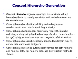 58
Concept Hierarchy Generation
 Concept hierarchy organizes concepts (i.e., attribute values)
hierarchically and is usually associated with each dimension in a
data warehouse
 Concept hierarchies facilitate drilling and rolling in data
warehouses to view data in multiple granularity
 Concept hierarchy formation: Recursively reduce the data by
collecting and replacing low level concepts (such as numeric values
for age) by higher level concepts (such as youth, adult, or senior)
 Concept hierarchies can be explicitly specified by domain experts
and/or data warehouse designers
 Concept hierarchy can be automatically formed for both numeric
and nominal data. For numeric data, use discretization methods
shown.
 