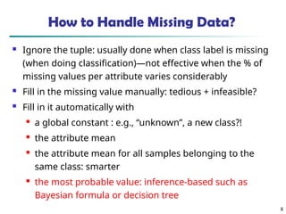8
How to Handle Missing Data?
 Ignore the tuple: usually done when class label is missing
(when doing classification)—not effective when the % of
missing values per attribute varies considerably
 Fill in the missing value manually: tedious + infeasible?
 Fill in it automatically with

a global constant : e.g., “unknown”, a new class?!

the attribute mean

the attribute mean for all samples belonging to the
same class: smarter

the most probable value: inference-based such as
Bayesian formula or decision tree
 