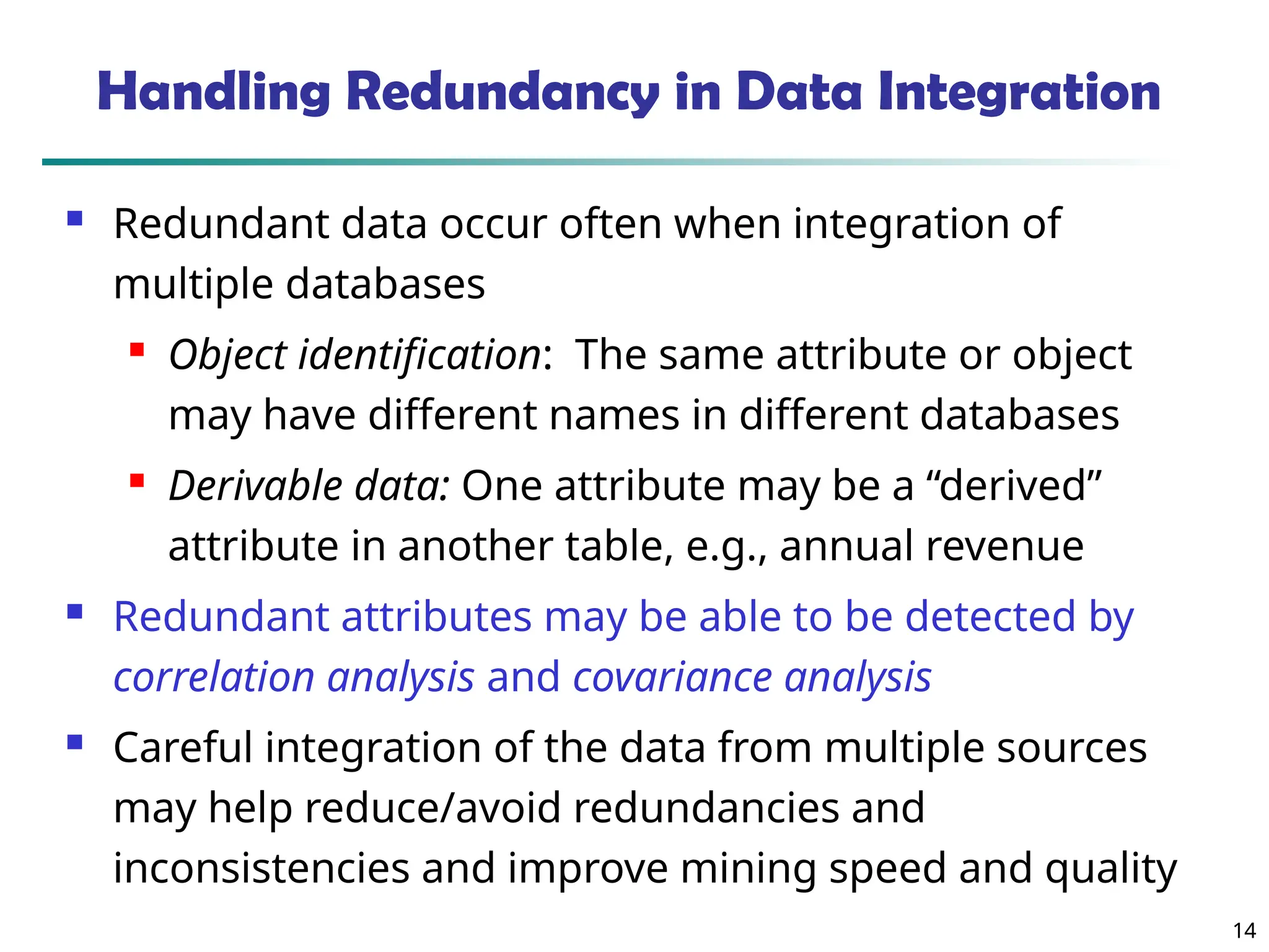 14
14
Handling Redundancy in Data Integration
 Redundant data occur often when integration of
multiple databases
 Object identification: The same attribute or object
may have different names in different databases
 Derivable data: One attribute may be a “derived”
attribute in another table, e.g., annual revenue
 Redundant attributes may be able to be detected by
correlation analysis and covariance analysis
 Careful integration of the data from multiple sources
may help reduce/avoid redundancies and
inconsistencies and improve mining speed and quality
 