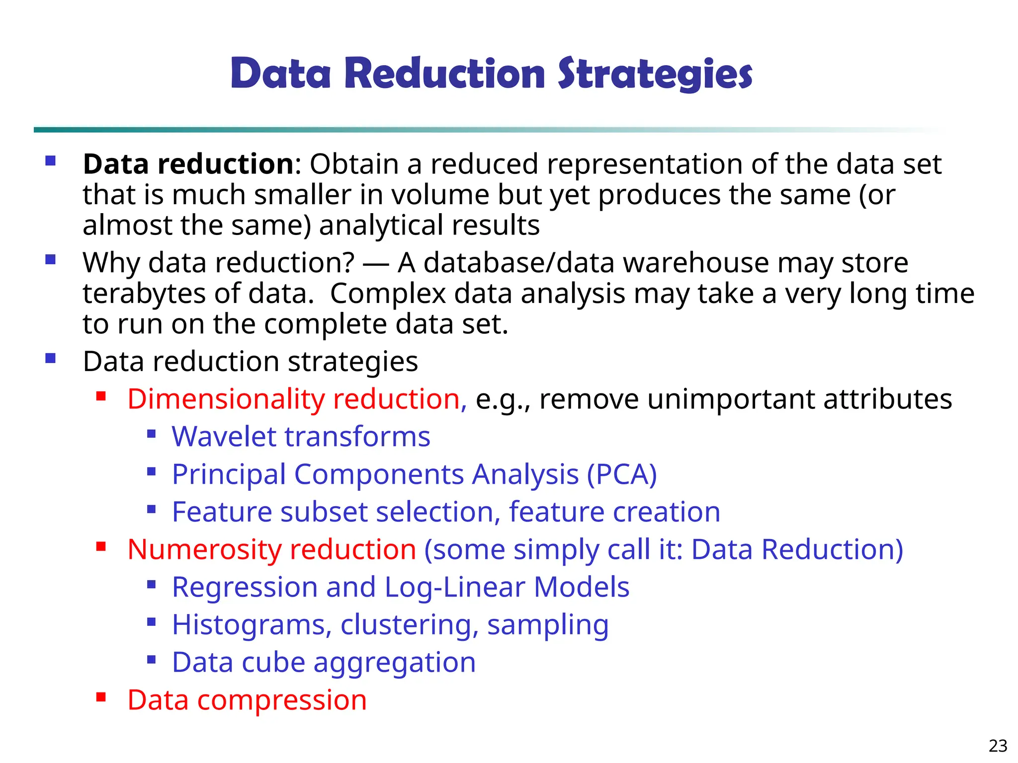 23
Data Reduction Strategies
 Data reduction: Obtain a reduced representation of the data set
that is much smaller in volume but yet produces the same (or
almost the same) analytical results
 Why data reduction? — A database/data warehouse may store
terabytes of data. Complex data analysis may take a very long time
to run on the complete data set.
 Data reduction strategies
 Dimensionality reduction, e.g., remove unimportant attributes

Wavelet transforms

Principal Components Analysis (PCA)

Feature subset selection, feature creation
 Numerosity reduction (some simply call it: Data Reduction)

Regression and Log-Linear Models

Histograms, clustering, sampling

Data cube aggregation
 Data compression
 