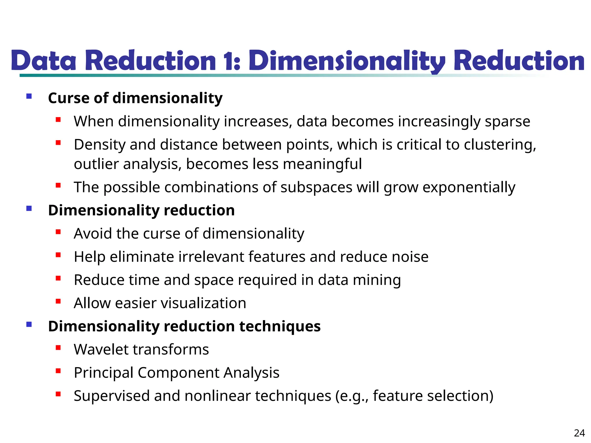 24
Data Reduction 1: Dimensionality Reduction
 Curse of dimensionality
 When dimensionality increases, data becomes increasingly sparse
 Density and distance between points, which is critical to clustering,
outlier analysis, becomes less meaningful
 The possible combinations of subspaces will grow exponentially
 Dimensionality reduction
 Avoid the curse of dimensionality
 Help eliminate irrelevant features and reduce noise
 Reduce time and space required in data mining
 Allow easier visualization
 Dimensionality reduction techniques
 Wavelet transforms
 Principal Component Analysis
 Supervised and nonlinear techniques (e.g., feature selection)
 
