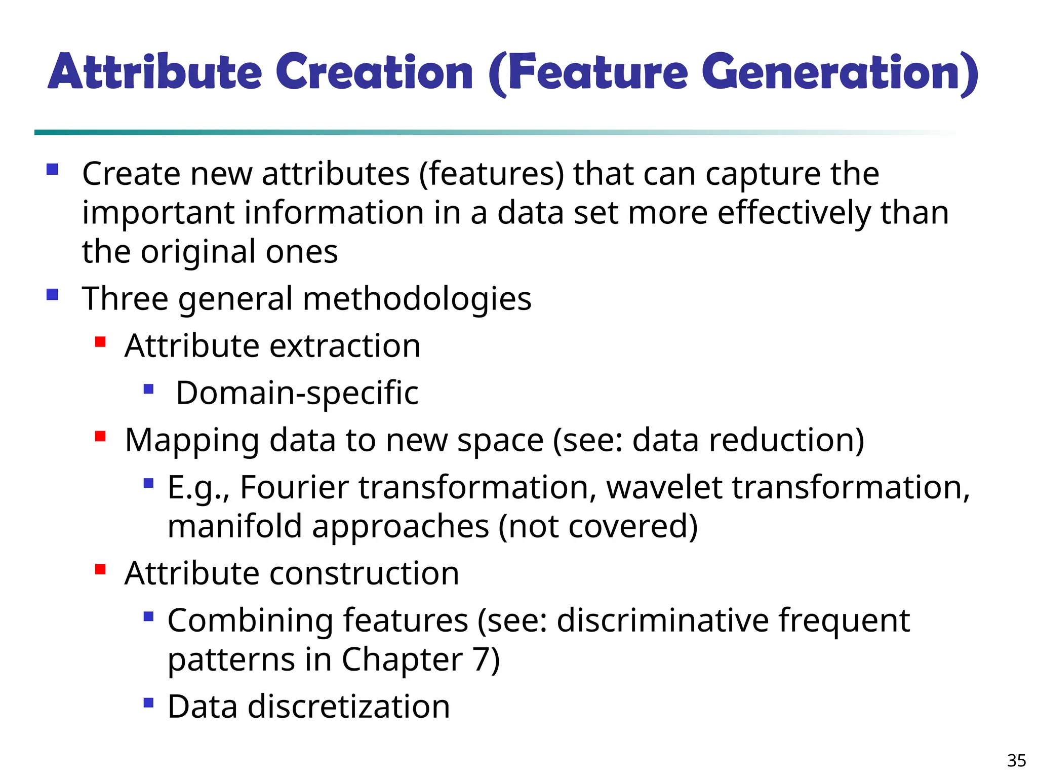 35
Attribute Creation (Feature Generation)
 Create new attributes (features) that can capture the
important information in a data set more effectively than
the original ones
 Three general methodologies
 Attribute extraction

Domain-specific

Mapping data to new space (see: data reduction)

E.g., Fourier transformation, wavelet transformation,
manifold approaches (not covered)

Attribute construction

Combining features (see: discriminative frequent
patterns in Chapter 7)

Data discretization
 