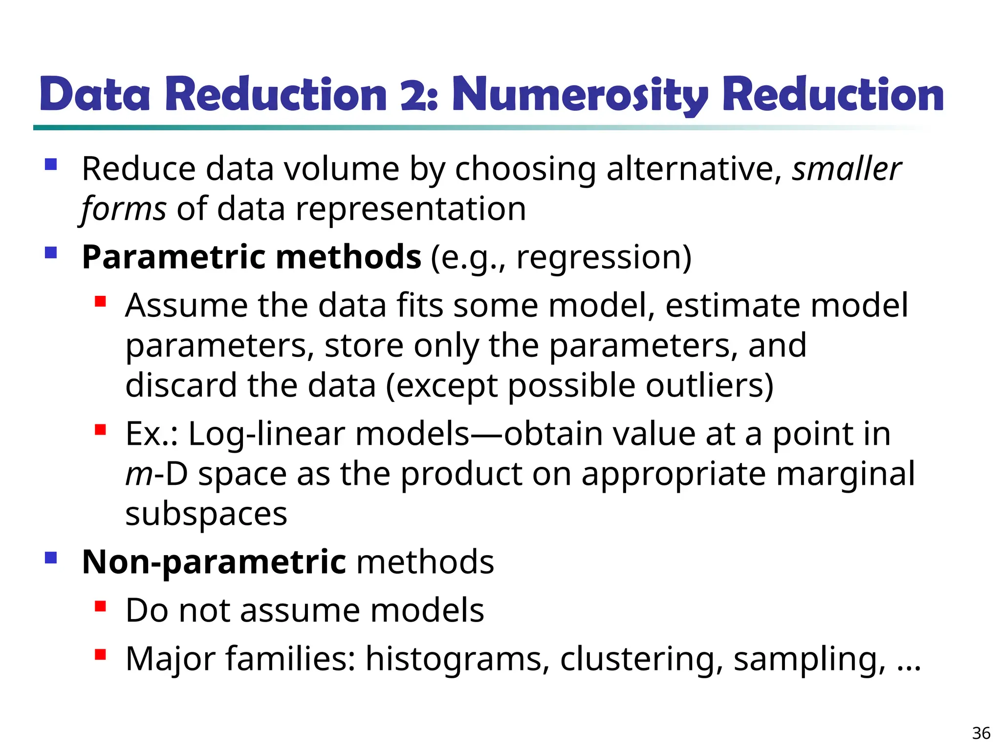 36
Data Reduction 2: Numerosity Reduction
 Reduce data volume by choosing alternative, smaller
forms of data representation
 Parametric methods (e.g., regression)
 Assume the data fits some model, estimate model
parameters, store only the parameters, and
discard the data (except possible outliers)
 Ex.: Log-linear models—obtain value at a point in
m-D space as the product on appropriate marginal
subspaces
 Non-parametric methods
 Do not assume models
 Major families: histograms, clustering, sampling, …
 