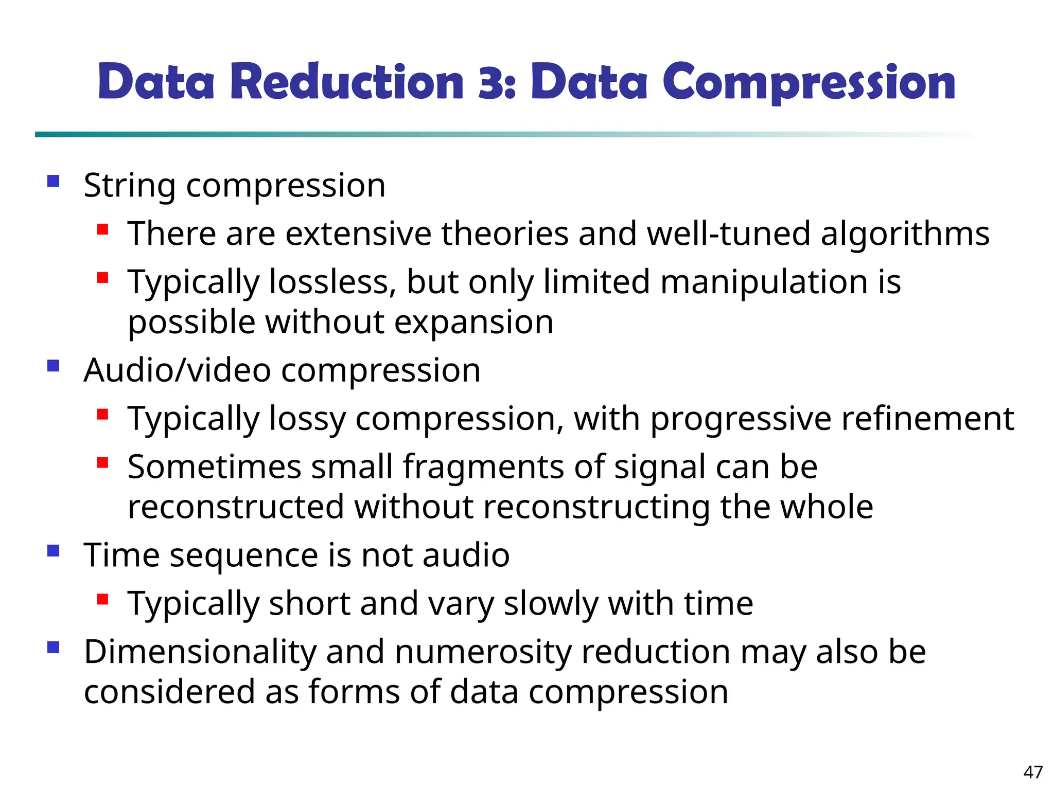 47
Data Reduction 3: Data Compression
 String compression
 There are extensive theories and well-tuned algorithms
 Typically lossless, but only limited manipulation is
possible without expansion
 Audio/video compression
 Typically lossy compression, with progressive refinement
 Sometimes small fragments of signal can be
reconstructed without reconstructing the whole
 Time sequence is not audio
 Typically short and vary slowly with time
 Dimensionality and numerosity reduction may also be
considered as forms of data compression
 