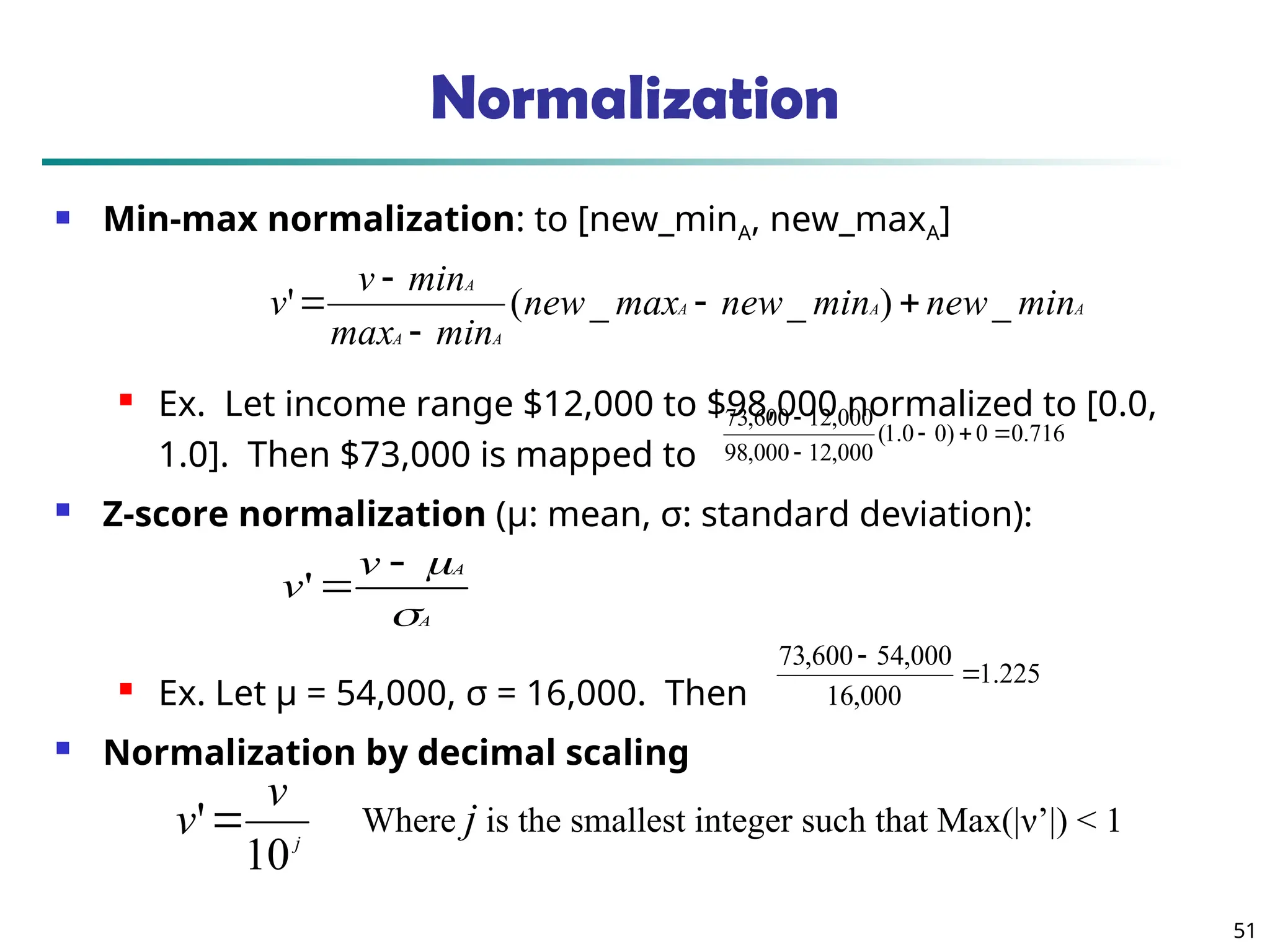 51
Normalization
 Min-max normalization: to [new_minA, new_maxA]
 Ex. Let income range $12,000 to $98,000 normalized to [0.0,
1.0]. Then $73,000 is mapped to
 Z-score normalization (μ: mean, σ: standard deviation):
 Ex. Let μ = 54,000, σ = 16,000. Then
 Normalization by decimal scaling
716
.
0
0
)
0
0
.
1
(
000
,
12
000
,
98
000
,
12
600
,
73





A
A
A
A
A
A
min
new
min
new
max
new
min
max
min
v
v _
)
_
_
(
' 




A
A
v
v




'
j
v
v
10
' Where j is the smallest integer such that Max(|ν’|) < 1
225
.
1
000
,
16
000
,
54
600
,
73


 