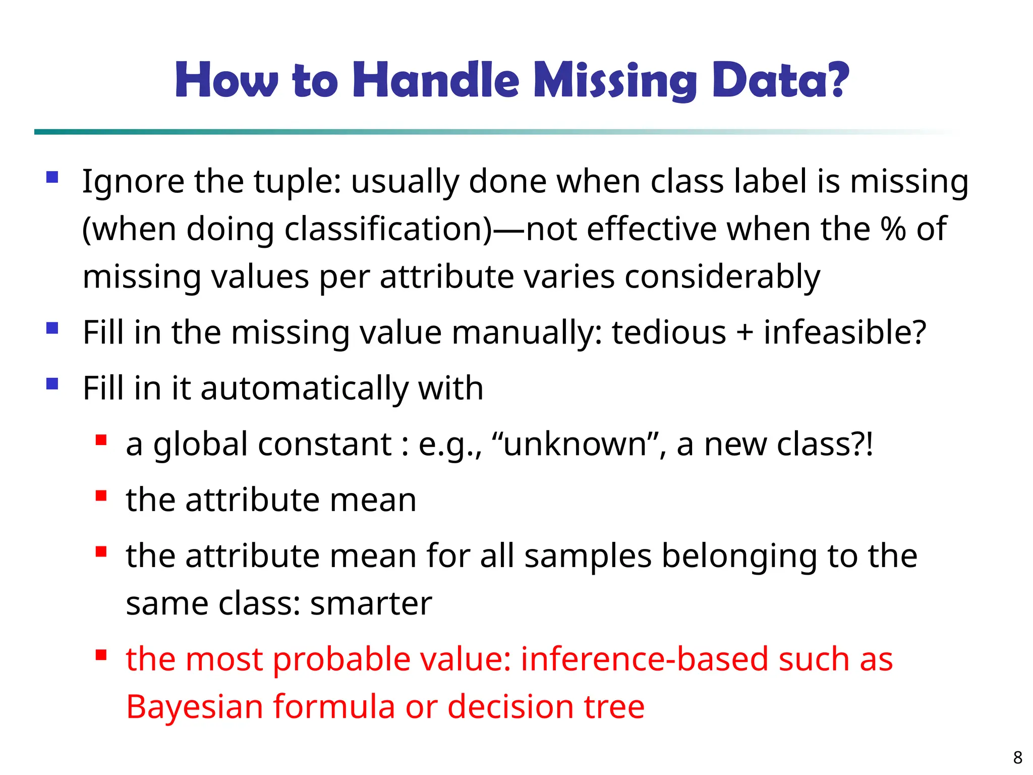 8
How to Handle Missing Data?
 Ignore the tuple: usually done when class label is missing
(when doing classification)—not effective when the % of
missing values per attribute varies considerably
 Fill in the missing value manually: tedious + infeasible?
 Fill in it automatically with

a global constant : e.g., “unknown”, a new class?!

the attribute mean

the attribute mean for all samples belonging to the
same class: smarter

the most probable value: inference-based such as
Bayesian formula or decision tree
 