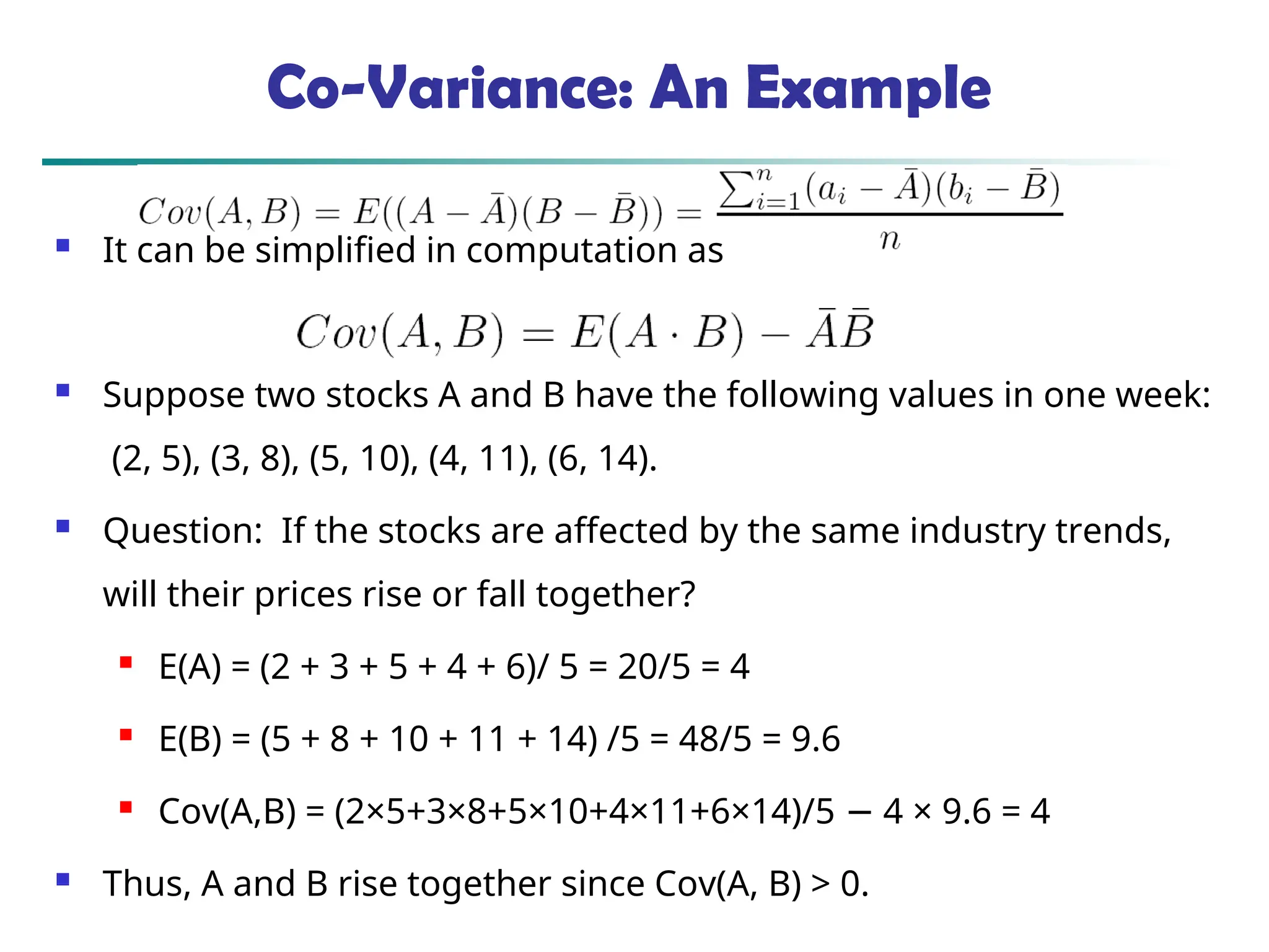Co-Variance: An Example  It can be simplified in computation as  Suppose two stocks A and B have the following values in one week: (2, 5), (3, 8), (5, 10), (4, 11), (6, 14).  Question: If the stocks are affected by the same industry trends, will their prices rise or fall together?  E(A) = (2 + 3 + 5 + 4 + 6)/ 5 = 20/5 = 4  E(B) = (5 + 8 + 10 + 11 + 14) /5 = 48/5 = 9.6  Cov(A,B) = (2×5+3×8+5×10+4×11+6×14)/5 4 × 9.6 = 4 −  Thus, A and B rise together since Cov(A, B) > 0. 