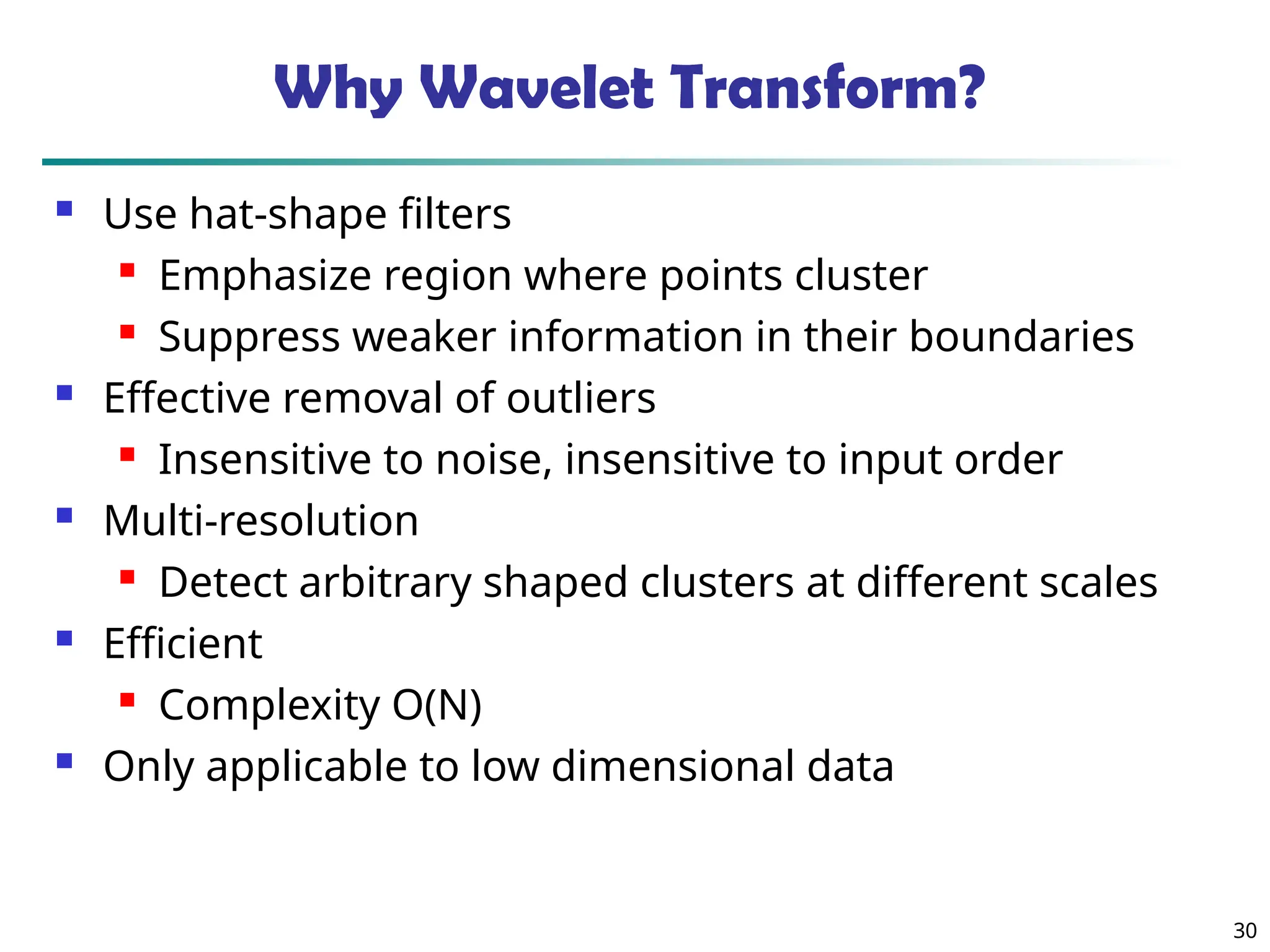 30 Why Wavelet Transform?  Use hat-shape filters  Emphasize region where points cluster  Suppress weaker information in their boundaries  Effective removal of outliers  Insensitive to noise, insensitive to input order  Multi-resolution  Detect arbitrary shaped clusters at different scales  Efficient  Complexity O(N)  Only applicable to low dimensional data 