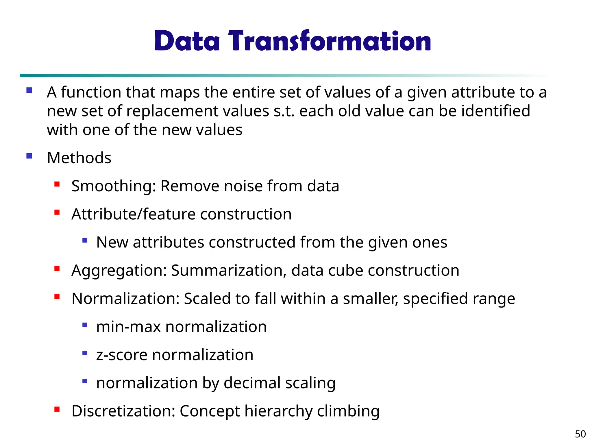 50 Data Transformation  A function that maps the entire set of values of a given attribute to a new set of replacement values s.t. each old value can be identified with one of the new values  Methods  Smoothing: Remove noise from data  Attribute/feature construction  New attributes constructed from the given ones  Aggregation: Summarization, data cube construction  Normalization: Scaled to fall within a smaller, specified range  min-max normalization  z-score normalization  normalization by decimal scaling  Discretization: Concept hierarchy climbing 