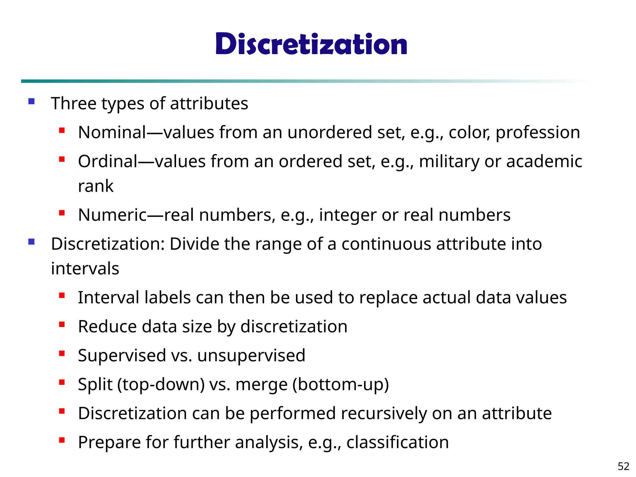 52 Discretization  Three types of attributes  Nominal—values from an unordered set, e.g., color, profession  Ordinal—values from an ordered set, e.g., military or academic rank  Numeric—real numbers, e.g., integer or real numbers  Discretization: Divide the range of a continuous attribute into intervals  Interval labels can then be used to replace actual data values  Reduce data size by discretization  Supervised vs. unsupervised  Split (top-down) vs. merge (bottom-up)  Discretization can be performed recursively on an attribute  Prepare for further analysis, e.g., classification 
