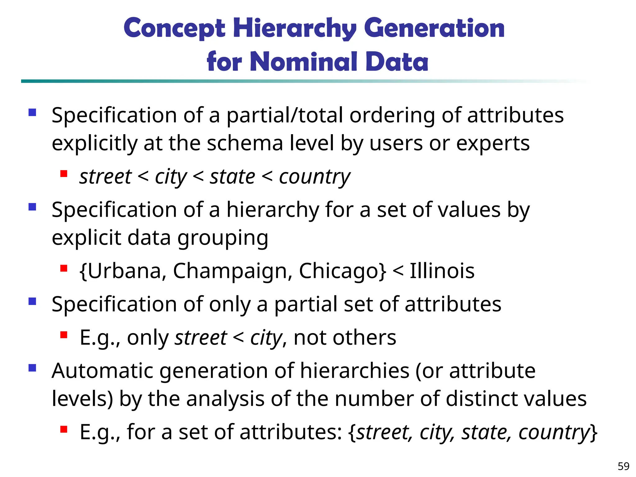 59 Concept Hierarchy Generation for Nominal Data  Specification of a partial/total ordering of attributes explicitly at the schema level by users or experts  street < city < state < country  Specification of a hierarchy for a set of values by explicit data grouping  {Urbana, Champaign, Chicago} < Illinois  Specification of only a partial set of attributes  E.g., only street < city, not others  Automatic generation of hierarchies (or attribute levels) by the analysis of the number of distinct values  E.g., for a set of attributes: {street, city, state, country} 