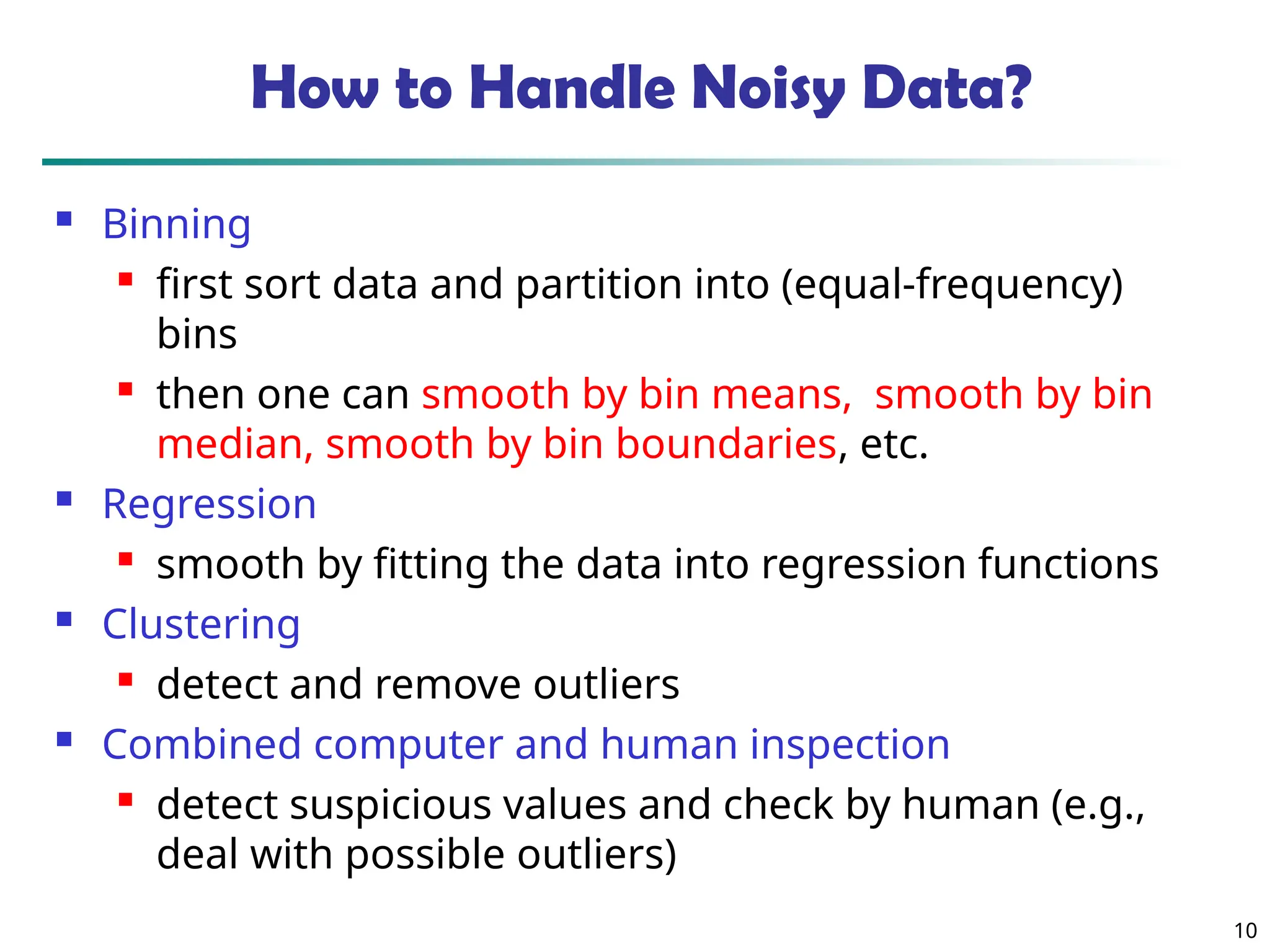 10 How to Handle Noisy Data?  Binning  first sort data and partition into (equal-frequency) bins  then one can smooth by bin means, smooth by bin median, smooth by bin boundaries, etc.  Regression  smooth by fitting the data into regression functions  Clustering  detect and remove outliers  Combined computer and human inspection  detect suspicious values and check by human (e.g., deal with possible outliers) 