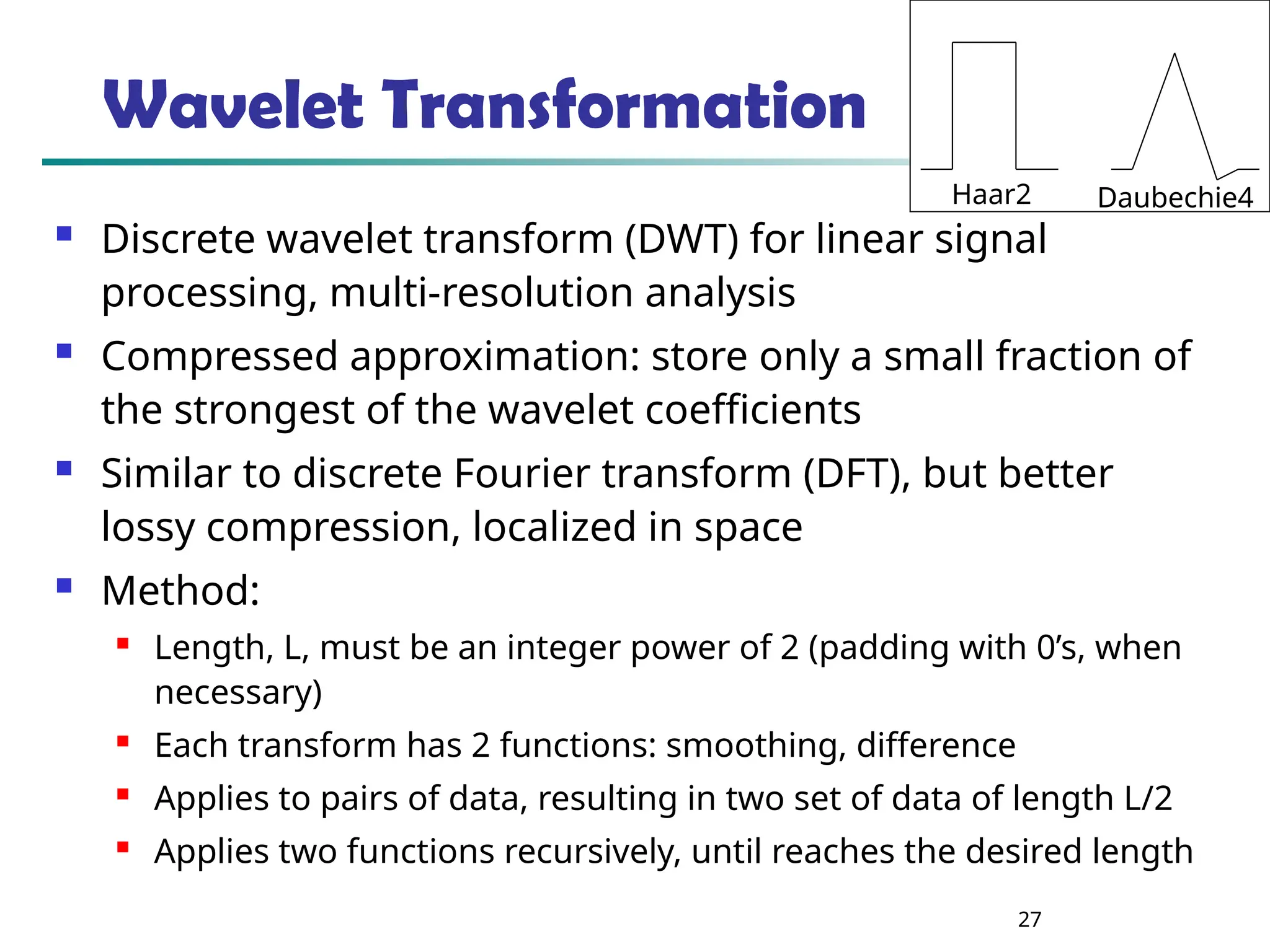 27 Wavelet Transformation  Discrete wavelet transform (DWT) for linear signal processing, multi-resolution analysis  Compressed approximation: store only a small fraction of the strongest of the wavelet coefficients  Similar to discrete Fourier transform (DFT), but better lossy compression, localized in space  Method:  Length, L, must be an integer power of 2 (padding with 0’s, when necessary)  Each transform has 2 functions: smoothing, difference  Applies to pairs of data, resulting in two set of data of length L/2  Applies two functions recursively, until reaches the desired length Haar2 Daubechie4 