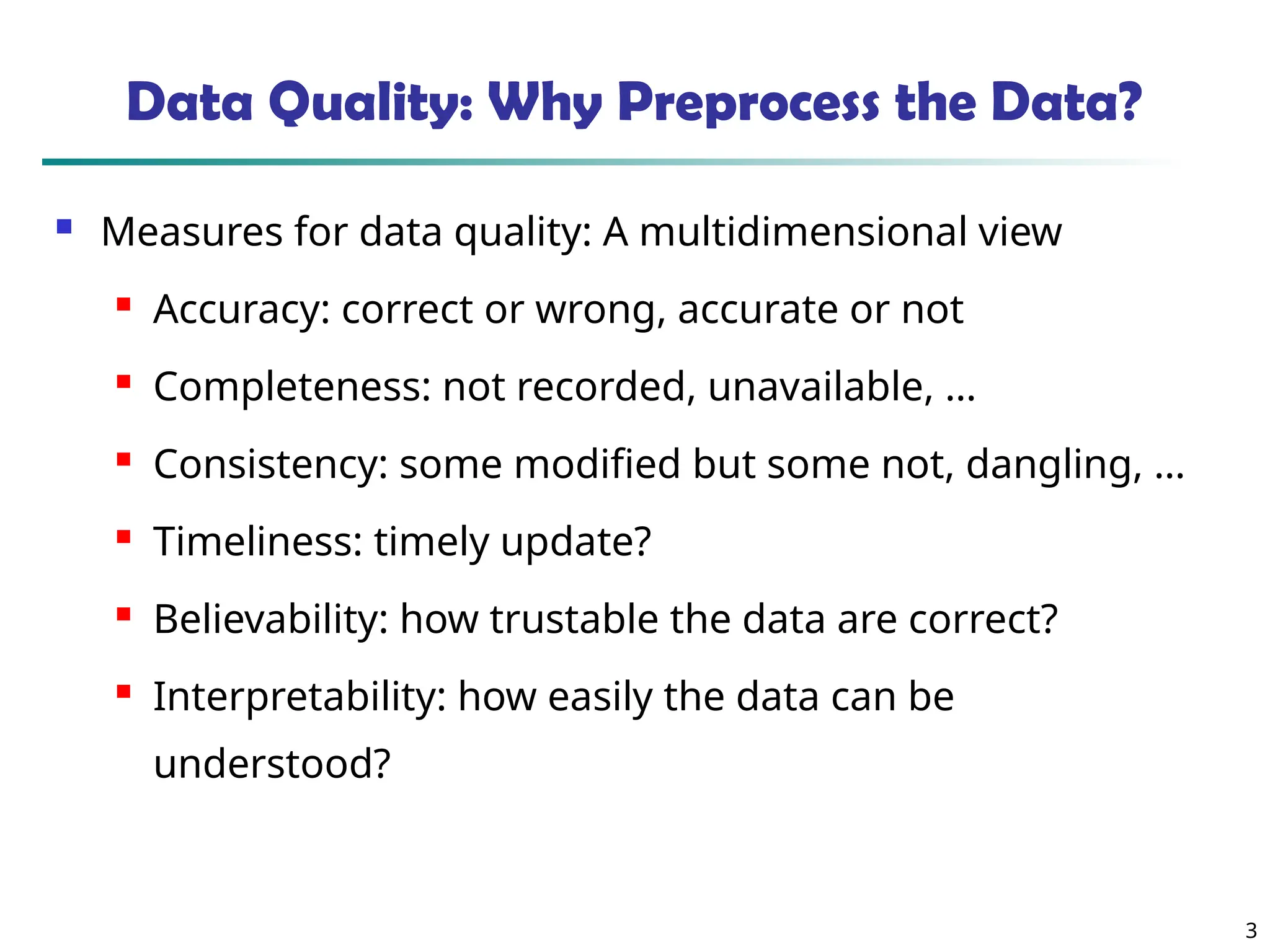 3 Data Quality: Why Preprocess the Data?  Measures for data quality: A multidimensional view  Accuracy: correct or wrong, accurate or not  Completeness: not recorded, unavailable, …  Consistency: some modified but some not, dangling, …  Timeliness: timely update?  Believability: how trustable the data are correct?  Interpretability: how easily the data can be understood? 
