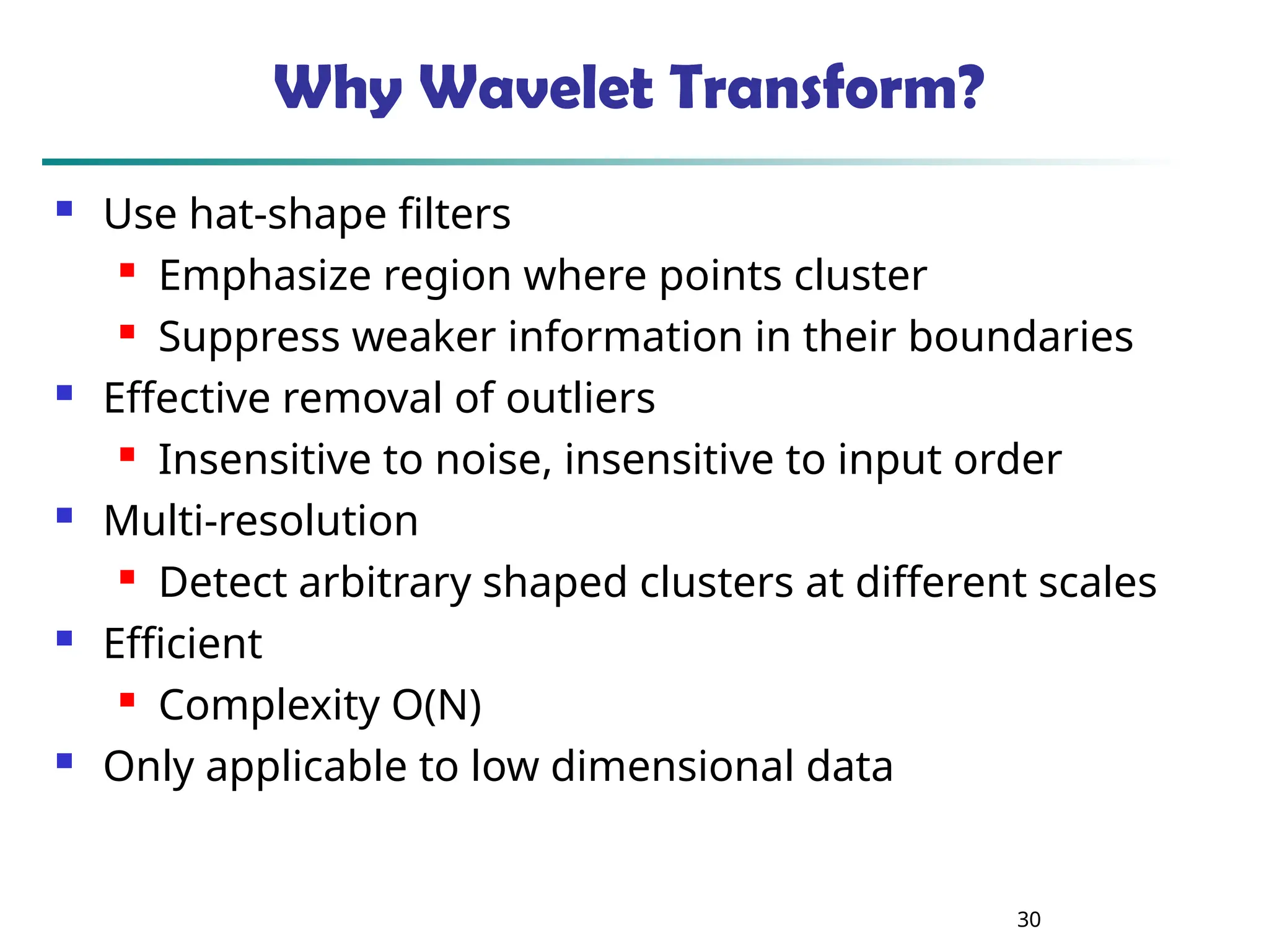 30 Why Wavelet Transform?  Use hat-shape filters  Emphasize region where points cluster  Suppress weaker information in their boundaries  Effective removal of outliers  Insensitive to noise, insensitive to input order  Multi-resolution  Detect arbitrary shaped clusters at different scales  Efficient  Complexity O(N)  Only applicable to low dimensional data 
