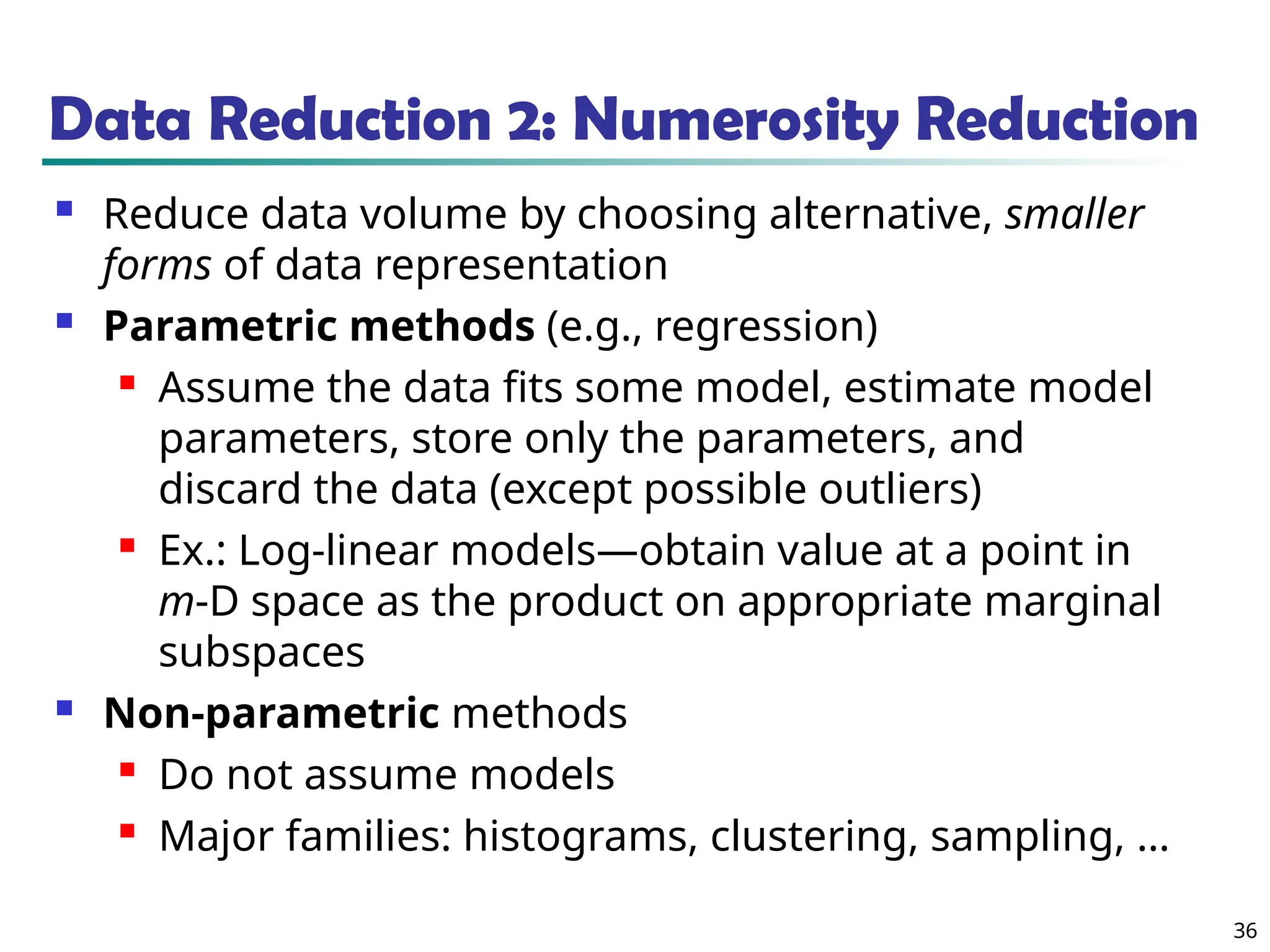 36 Data Reduction 2: Numerosity Reduction  Reduce data volume by choosing alternative, smaller forms of data representation  Parametric methods (e.g., regression)  Assume the data fits some model, estimate model parameters, store only the parameters, and discard the data (except possible outliers)  Ex.: Log-linear models—obtain value at a point in m-D space as the product on appropriate marginal subspaces  Non-parametric methods  Do not assume models  Major families: histograms, clustering, sampling, … 