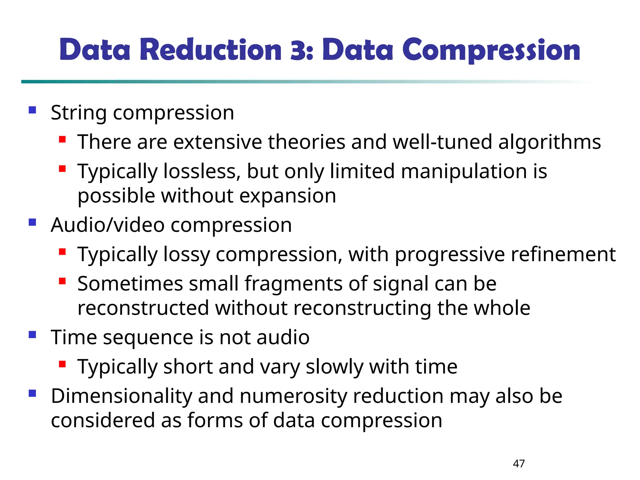 47 Data Reduction 3: Data Compression  String compression  There are extensive theories and well-tuned algorithms  Typically lossless, but only limited manipulation is possible without expansion  Audio/video compression  Typically lossy compression, with progressive refinement  Sometimes small fragments of signal can be reconstructed without reconstructing the whole  Time sequence is not audio  Typically short and vary slowly with time  Dimensionality and numerosity reduction may also be considered as forms of data compression 