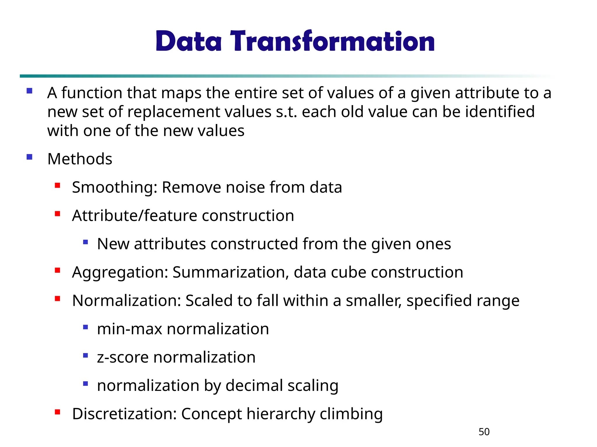 50 Data Transformation  A function that maps the entire set of values of a given attribute to a new set of replacement values s.t. each old value can be identified with one of the new values  Methods  Smoothing: Remove noise from data  Attribute/feature construction  New attributes constructed from the given ones  Aggregation: Summarization, data cube construction  Normalization: Scaled to fall within a smaller, specified range  min-max normalization  z-score normalization  normalization by decimal scaling  Discretization: Concept hierarchy climbing 