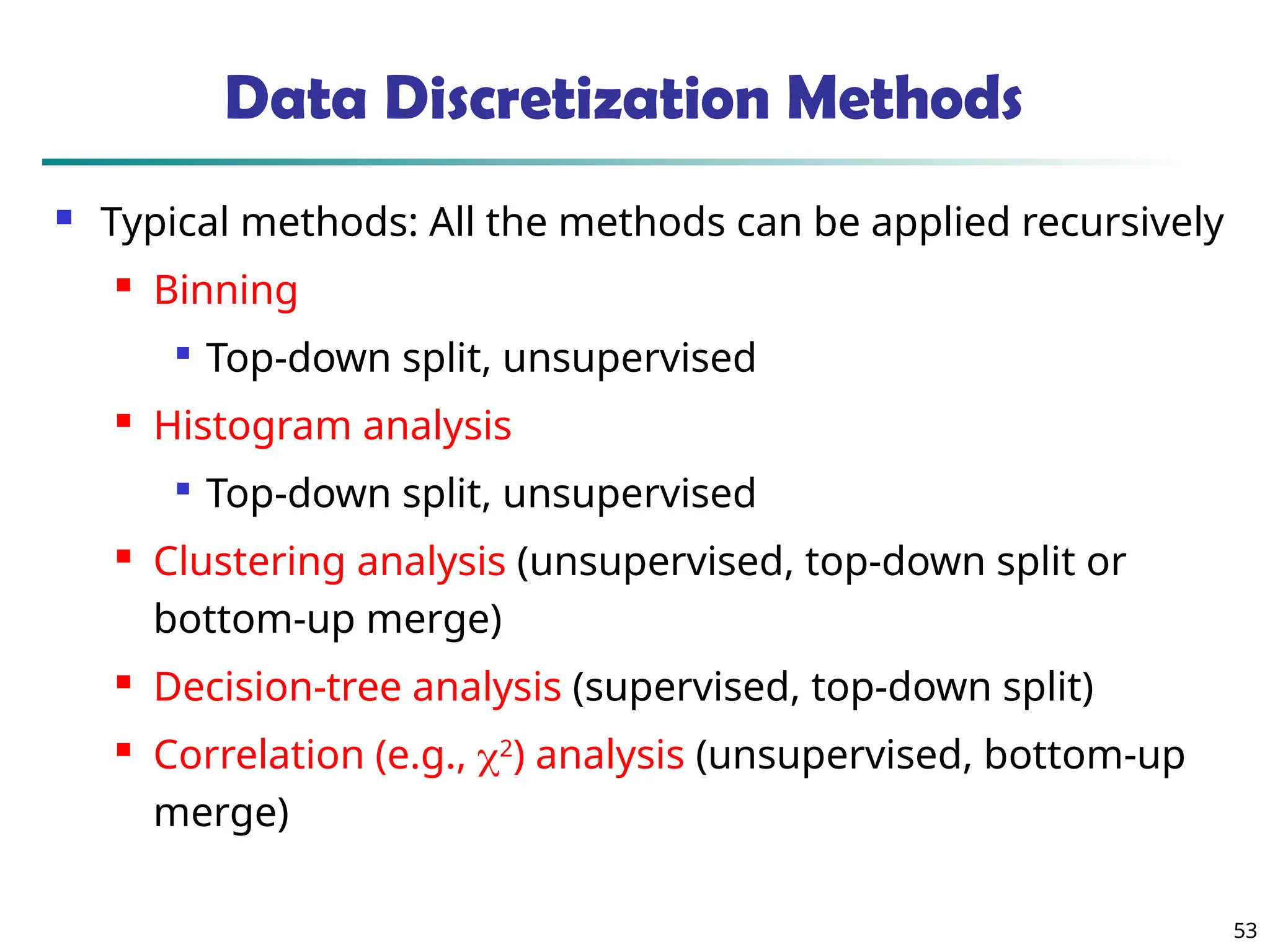53 Data Discretization Methods  Typical methods: All the methods can be applied recursively  Binning  Top-down split, unsupervised  Histogram analysis  Top-down split, unsupervised  Clustering analysis (unsupervised, top-down split or bottom-up merge)  Decision-tree analysis (supervised, top-down split)  Correlation (e.g., 2 ) analysis (unsupervised, bottom-up merge) 