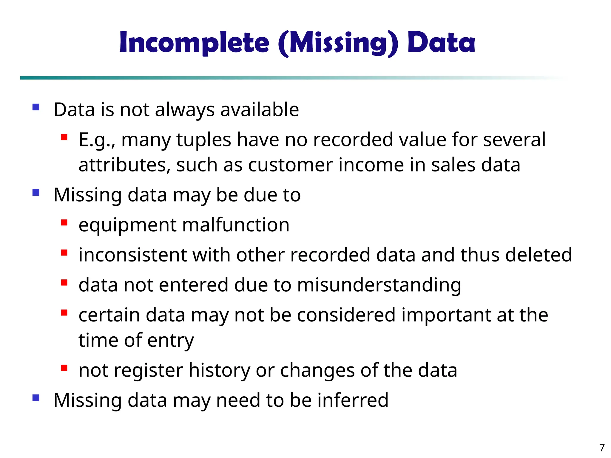 7 Incomplete (Missing) Data  Data is not always available  E.g., many tuples have no recorded value for several attributes, such as customer income in sales data  Missing data may be due to  equipment malfunction  inconsistent with other recorded data and thus deleted  data not entered due to misunderstanding  certain data may not be considered important at the time of entry  not register history or changes of the data  Missing data may need to be inferred 
