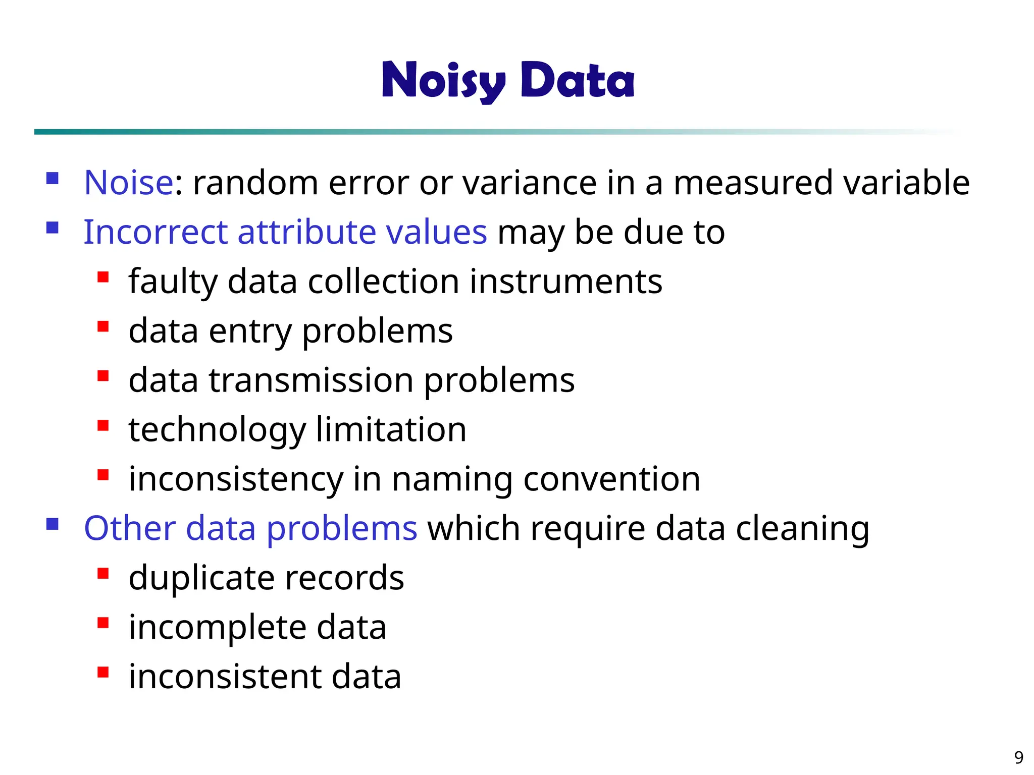 9 Noisy Data  Noise: random error or variance in a measured variable  Incorrect attribute values may be due to  faulty data collection instruments  data entry problems  data transmission problems  technology limitation  inconsistency in naming convention  Other data problems which require data cleaning  duplicate records  incomplete data  inconsistent data 