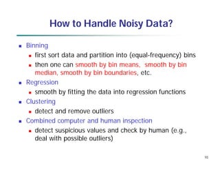 10
How to Handle Noisy Data?
 Binning
 first sort data and partition into (equal-frequency) bins
 then one can smooth by bin means, smooth by bin
median, smooth by bin boundaries, etc.
 Regression
 smooth by fitting the data into regression functions
 Clustering
 detect and remove outliers
 Combined computer and human inspection
 detect suspicious values and check by human (e.g.,
deal with possible outliers)
 