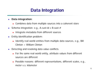 12
12
Data Integration
 Data integration:
 Combines data from multiple sources into a coherent store
 Schema integration: e.g., A.cust-id  B.cust-#
 Integrate metadata from different sources
 Entity identification problem:
 Identify real world entities from multiple data sources, e.g., Bill
Clinton = William Clinton
 Detecting and resolving data value conflicts
 For the same real world entity, attribute values from different
sources are different
 Possible reasons: different representations, different scales, e.g.,
meter v.s. kilometer
 