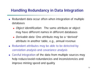 13
13
Handling Redundancy in Data Integration
 Redundant data occur often when integration of multiple
databases
 Object identification: The same attribute or object
may have different names in different databases
 Derivable data: One attribute may be a “derived”
attribute in another table, e.g., annual revenue
 Redundant attributes may be able to be detected by
correlation analysis and covariance analysis
 Careful integration of the data from multiple sources may
help reduce/avoid redundancies and inconsistencies and
improve mining speed and quality
 