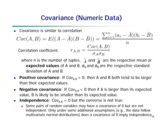 18
Covariance (Numeric Data)
 Covariance is similar to correlation
where n is the number of tuples, and are the respective mean or
expected values of A and B, σA and σB are the respective standard
deviation of A and B.
 Positive covariance: If CovA,B > 0, then A and B both tend to be larger
than their expected values.
 Negative covariance: If CovA,B < 0 then if A is larger than its expected
value, B is likely to be smaller than its expected value.
 Independence: CovA,B = 0 but the converse is not true:
 Some pairs of random variables may have a covariance of 0 but are not
independent. Only under some additional assumptions (e.g., the data follow
multivariate normal distributions) does a covariance of 0 imply independence
A B
Correlation coefficient:
 