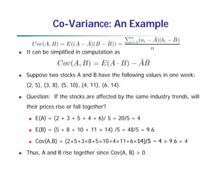 Co-Variance: An Example
 It can be simplified in computation as
 Suppose two stocks A and B have the following values in one week:
(2, 5), (3, 8), (5, 10), (4, 11), (6, 14).
 Question: If the stocks are affected by the same industry trends, will
their prices rise or fall together?
 E(A) = (2 + 3 + 5 + 4 + 6)/ 5 = 20/5 = 4
 E(B) = (5 + 8 + 10 + 11 + 14) /5 = 48/5 = 9.6
 Cov(A,B) = (2×5+3×8+5×10+4×11+6×14)/5 − 4 × 9.6 = 4
 Thus, A and B rise together since Cov(A, B) > 0.
 
