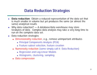 21
Data Reduction Strategies
 Data reduction: Obtain a reduced representation of the data set that
is much smaller in volume but yet produces the same (or almost the
same) analytical results
 Why data reduction? — A database/data warehouse may store
terabytes of data. Complex data analysis may take a very long time to
run on the complete data set.
 Data reduction strategies
 Dimensionality reduction, e.g., remove unimportant attributes
 Principal Components Analysis (PCA)
 Feature subset selection, feature creation
 Numerosity reduction (some simply call it: Data Reduction)
 Regression and Log-Linear Models
 Histograms, clustering, sampling
 Data compression
 