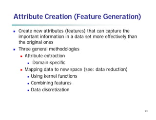 23
Attribute Creation (Feature Generation)
 Create new attributes (features) that can capture the
important information in a data set more effectively than
the original ones
 Three general methodologies
 Attribute extraction
 Domain-specific
 Mapping data to new space (see: data reduction)
 Using kernel functions
 Combining features
 Data discretization
 